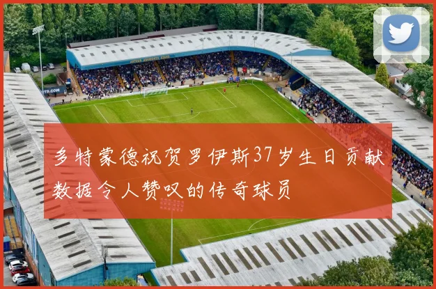 多特蒙德祝贺罗伊斯37岁生日贡献数据令人赞叹的传奇球员
